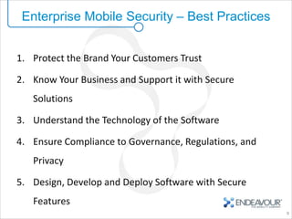 Enterprise Mobile Security – Best Practices


1. Protect the Brand Your Customers Trust

2. Know Your Business and Support it with Secure
   Solutions

3. Understand the Technology of the Software

4. Ensure Compliance to Governance, Regulations, and
   Privacy

5. Design, Develop and Deploy Software with Secure
   Features
                                                       9
 