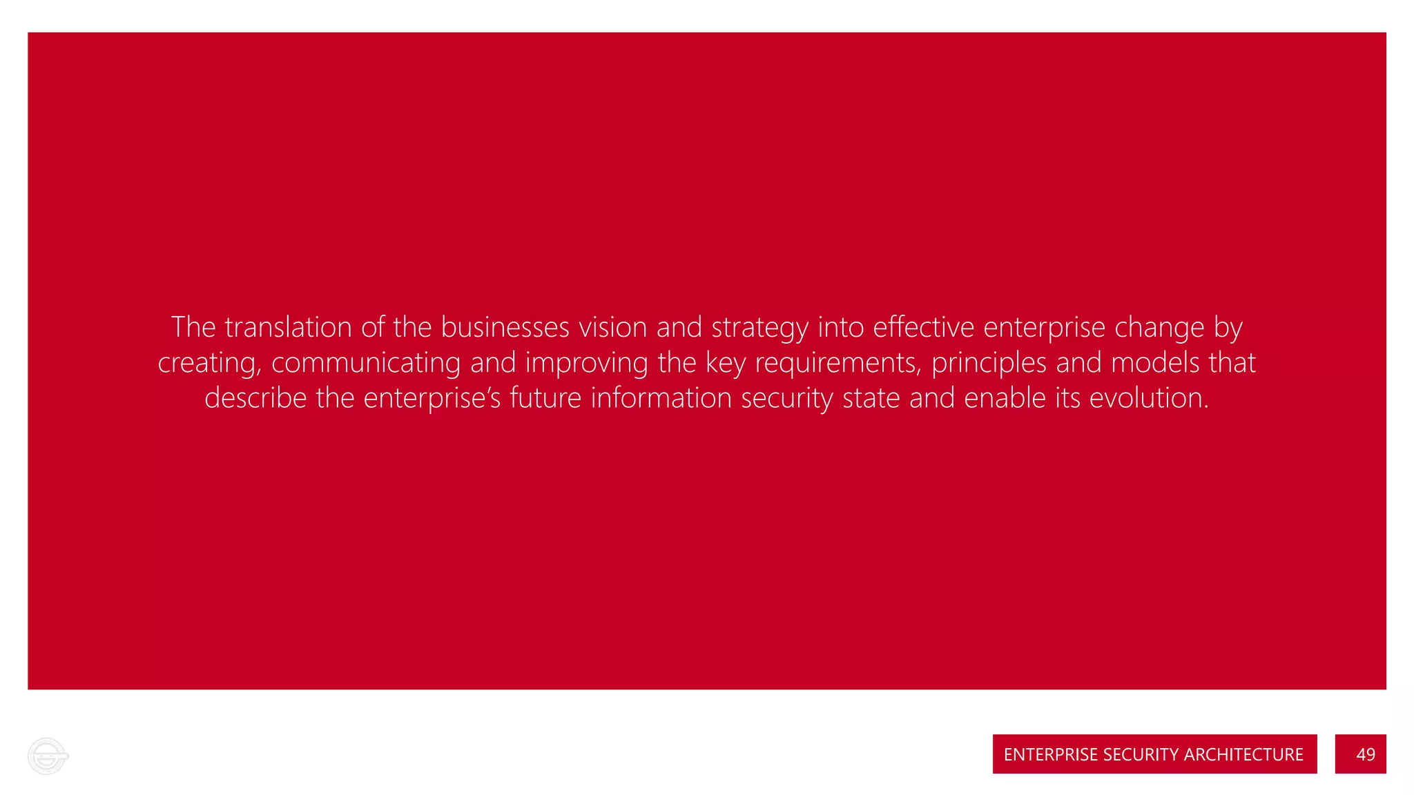 The translation of the businesses vision and strategy into effective enterprise change by
creating, communicating and improving the key requirements, principles and models that
describe the enterprise’s future information security state and enable its evolution.

ENTERPRISE SECURITY ARCHITECTURE

49

 