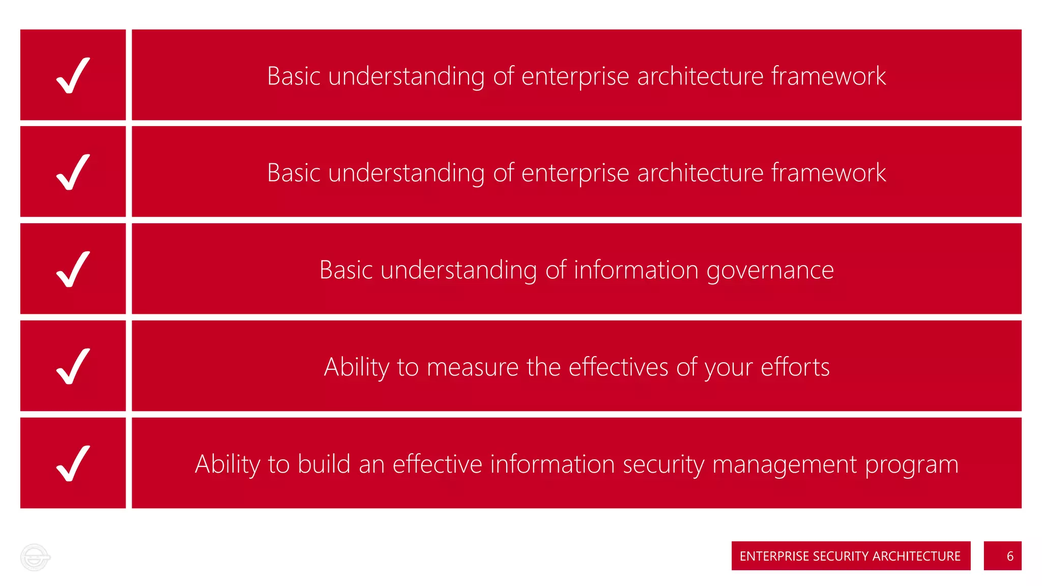 ✔
✔
✔
✔
✔

Basic understanding of enterprise architecture framework
Basic understanding of enterprise architecture framework
Basic understanding of information governance
Ability to measure the effectives of your efforts
Ability to build an effective information security management program
ENTERPRISE SECURITY ARCHITECTURE

6

 