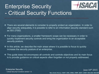 Enterprise Security
- Critical Security Functions
 There are several elements to consider to properly protect an organization. In order to
align security adequately, it is possible to refer to an information security standard such
as ISO 27002.
 For many organizations, a smaller framework scope can be necessary in order to
quickly implement security controls and bring the organization to an acceptable
security posture.
 In this article, we describe the main areas where it is possible to focus to quickly
increase the security posture of an enterprise.
 This guide does not encompass all controls and controls objectives and its main focus
is to provide guidance on critical aspects often forgotten or not properly addressed.
Enterprise Security
- Critical Security Functions version 1.0
June 10th 2015
Marc-Andre Heroux, CGEIT, CISA, CRMA, CRMP, ABCP, CISSP, NSA-IAM, NSA-IEM
 
