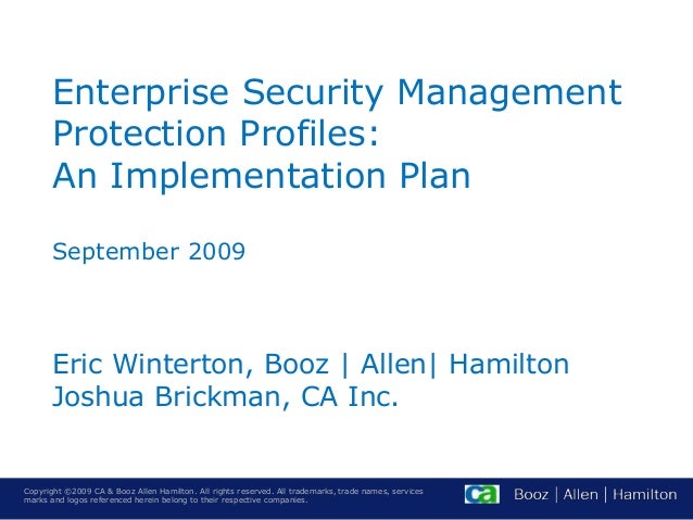 Copyright ©2009 CA & Booz Allen Hamilton. All rights reserved. All trademarks, trade names, services
marks and logos referenced herein belong to their respective companies.
Enterprise Security Management
Protection Profiles:
An Implementation Plan
September 2009
Eric Winterton, Booz | Allen| Hamilton
Joshua Brickman, CA Inc.
 