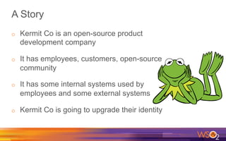 A Story
o  Kermit Co is an open-source product
development company
o  It has employees, customers, open-source
community
o  It has some internal systems used by
employees and some external systems
o  Kermit Co is going to upgrade their identity
 