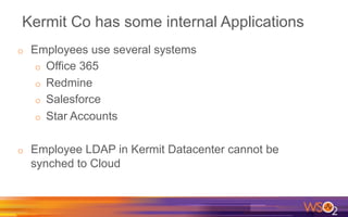 Kermit Co has some internal Applications
o  Employees use several systems
o  Office 365
o  Redmine
o  Salesforce
o  Star Accounts
o  Employee LDAP in Kermit Datacenter cannot be
synched to Cloud
 