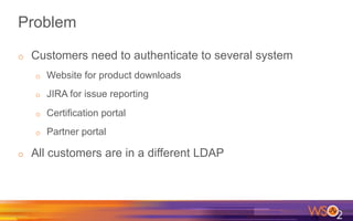 Problem
o  Customers need to authenticate to several system
o  Website for product downloads
o  JIRA for issue reporting
o  Certification portal
o  Partner portal
o  All customers are in a different LDAP
 