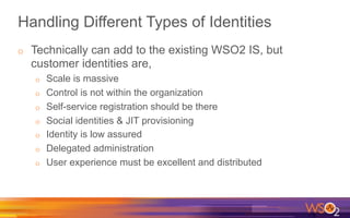 Handling Different Types of Identities
o  Technically can add to the existing WSO2 IS, but
customer identities are,
o  Scale is massive
o  Control is not within the organization
o  Self-service registration should be there
o  Social identities & JIT provisioning
o  Identity is low assured
o  Delegated administration
o  User experience must be excellent and distributed
 