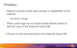 Problem
o  Need to provide social sign-up/sign-in capabilities to the
website
o  Facebook, Google
o  When users sign up via social media Kermit wants to
add the user to the External Users DB
à Do just in time provisioning to the External Users DB
 
