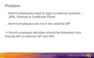 Problem
o  Kermit employees need to login to external systems –
JIRA, Website & Certificate Portal
o  Kermit employees are not in the external IdP
à Kermit employee identities should be federated from
internal IdP to external IdP and SPs
 