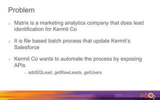 Problem
o  Matrix is a marketing analytics company that does lead
identification for Kermit Co
o  It is file based batch process that update Kermit’s
Salesforce
o  Kermit Co wants to automate the process by exposing
APIs
o  addSQLead, getRawLeads, getUsers
 