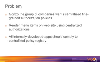 Problem
o  Gonzo the group of companies wants centralized fine-
grained authorization policies
o  Render menu items on web site using centralized
authorizations
o  All internally-developed-apps should comply to
centralized policy registry
 