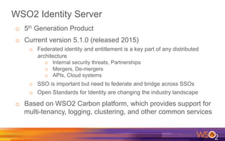 WSO2 Identity Server
o  5th Generation Product
o  Current version 5.1.0 (released 2015)
o  Federated identity and entitlement is a key part of any distributed
architecture
o  Internal security threats, Partnerships
o  Mergers, De-mergers
o  APIs, Cloud systems
o  SSO is important but need to federate and bridge across SSOs
o  Open Standards for Identity are changing the industry landscape
o  Based on WSO2 Carbon platform, which provides support for
multi-tenancy, logging, clustering, and other common services
 