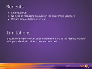 Benefits
● Single Sign On
● No need of managing accounts in the on premise userstore
● Reduce administration overhead
Limitations
Security of the system can be compromised if any of the Identity Provider
that your Identity Provider trusts are breached.
10
 