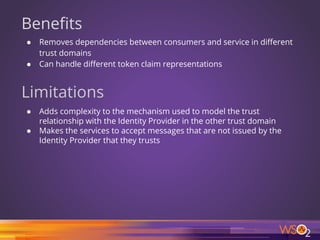 Benefits
● Removes dependencies between consumers and service in different
trust domains
● Can handle different token claim representations
Limitations
● Adds complexity to the mechanism used to model the trust
relationship with the Identity Provider in the other trust domain
● Makes the services to accept messages that are not issued by the
Identity Provider that they trusts
16
 