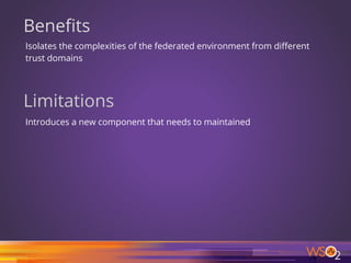 Benefits
Isolates the complexities of the federated environment from different
trust domains
Limitations
Introduces a new component that needs to maintained
19
 