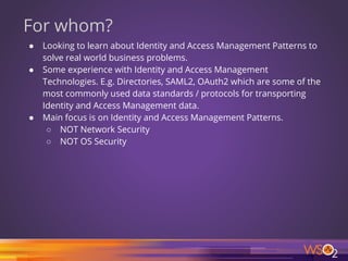 For whom?
● Looking to learn about Identity and Access Management Patterns to
solve real world business problems.
● Some experience with Identity and Access Management
Technologies. E.g. Directories, SAML2, OAuth2 which are some of the
most commonly used data standards / protocols for transporting
Identity and Access Management data.
● Main focus is on Identity and Access Management Patterns.
○ NOT Network Security
○ NOT OS Security
2
 