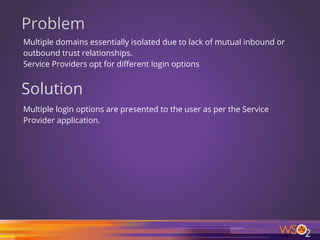 Problem
Multiple domains essentially isolated due to lack of mutual inbound or
outbound trust relationships.
Service Providers opt for different login options
Solution
Multiple login options are presented to the user as per the Service
Provider application.
32
 