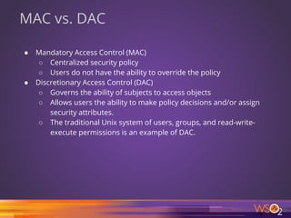 36
MAC vs. DAC
● Mandatory Access Control (MAC)
○ Centralized security policy
○ Users do not have the ability to override the policy
● Discretionary Access Control (DAC)
○ Governs the ability of subjects to access objects
○ Allows users the ability to make policy decisions and/or assign
security attributes.
○ The traditional Unix system of users, groups, and read-write-
execute permissions is an example of DAC.
 