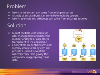 Problem
● Users to the system can come from multiple sources
● A single user’s attributes can come from multiple sources
● User credentials and attributes can come from separate sources
Solution
● Mount multiple user stores for
user management and make the
number and type of user stores
transparent to the application
● Connect the credential stores and
identity stores to the system and
provide a unified view of the
user's’ identity hiding away the
complexity in aggregating those
data
4
 