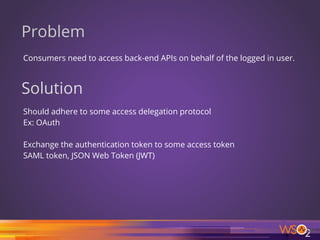 Problem
Consumers need to access back-end APIs on behalf of the logged in user.
42
Solution
Should adhere to some access delegation protocol
Ex: OAuth
Exchange the authentication token to some access token
SAML token, JSON Web Token (JWT)
 