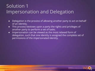 54
Solution 1
Impersonation and Delegation
● Delegation is the process of allowing another party to act on behalf
of an identity.
● This process bestows upon a party the rights and privileges of
another party to perform a set of tasks.
● Impersonation can be viewed as the most relaxed form of
delegation, such that one identity is assigned the complete set of
permissions of the impersonated identity.
 