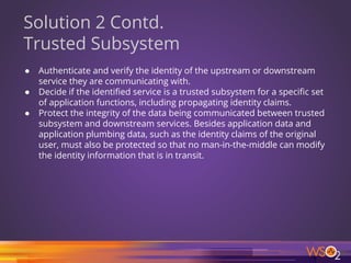 56
Solution 2 Contd.
Trusted Subsystem
● Authenticate and verify the identity of the upstream or downstream
service they are communicating with.
● Decide if the identified service is a trusted subsystem for a specific set
of application functions, including propagating identity claims.
● Protect the integrity of the data being communicated between trusted
subsystem and downstream services. Besides application data and
application plumbing data, such as the identity claims of the original
user, must also be protected so that no man-in-the-middle can modify
the identity information that is in transit.
 