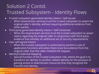 57
Solution 2 Contd.
Trusted Subsystem - Identity Flows
● Trusted subsystem generated identity tokens / Self-issued
○ When downstream services trust the trusted subsystem to assert the
original caller's identity, without requiring additional evidence from
other parties.
● Third party generated identity tokens / Self-contained
○ When the downstream services trust the trusted subsystem to assert
claims regarding the original caller in conjunction with third party
evidence that satisfies an additional set of security requirements.
● User self-signed tokens
○ When the trusted subsystem is authorized to perform a set of
application functions and when there must be evidence from the
original caller that the caller initiated the request.
● Identity/Credential Mapping
○ Special function of the trusted subsystem role, where the goal is to
transform an identity to another related identity for the purpose of
gaining access to downstream resources that only recognize the
transformed identity.
 