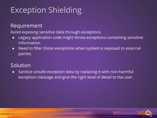 65
Exception Shielding
Requirement
Avoid exposing sensitive data through exceptions.
● Legacy application code might throw exceptions containing sensitive
information.
● Need to filter those exceptions when system is exposed to external
parties.
Solution
● Sanitize unsafe exception data by replacing it with non-harmful
exception message and give the right level of detail to the user.
 