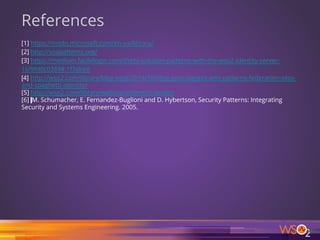 66
References
[1] https://msdn.microsoft.com/en-us/library/
[2] http://soapatterns.org/
[3] https://medium.facilelogin.com/thirty-solution-patterns-with-the-wso2-identity-server-
16f9fd0c0389#.1f3slrjnt
[4] http://wso2.com/library/blog-post/2014/10/blog-post-identity-anti-patterns-federation-silos-
and-spaghetti-identity/
[5] http://wso2.com/library/webinars/identity-server/
[6] M. Schumacher, E. Fernandez-Buglioni and D. Hybertson, Security Patterns: Integrating
Security and Systems Engineering. 2005.
 