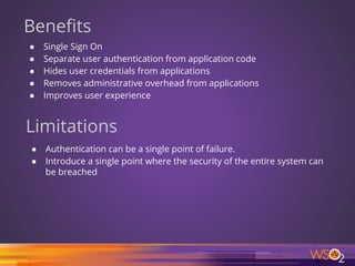 Benefits
● Single Sign On
● Separate user authentication from application code
● Hides user credentials from applications
● Removes administrative overhead from applications
● Improves user experience
Limitations
● Authentication can be a single point of failure.
● Introduce a single point where the security of the entire system can
be breached
7
 