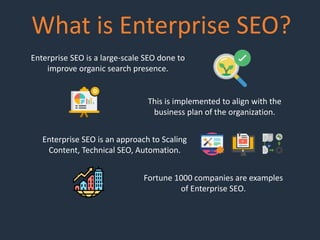 What is Enterprise SEO?
Enterprise SEO is a large-scale SEO done to
improve organic search presence.
This is implemented to align with the
business plan of the organization.
Enterprise SEO is an approach to Scaling
Content, Technical SEO, Automation.
Fortune 1000 companies are examples
of Enterprise SEO.
 