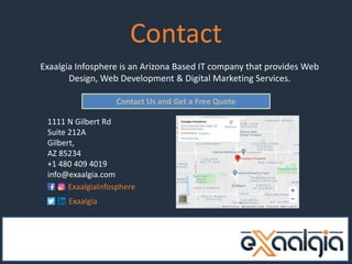 Contact
Exaalgia Infosphere is an Arizona Based IT company that provides Web
Design, Web Development & Digital Marketing Services.
Contact Us and Get a Free Quote
1111 N Gilbert Rd
Suite 212A
Gilbert,
AZ 85234
+1 480 409 4019
info@exaalgia.com
ExaalgiaInfosphere
Exaalgia
 