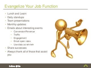 Evangelize Your Job Function
• Lunch and Learn
• Daily standups
• Team presentations
• Monthly updates
• Emails about interesting events
• Conversion/Revenue
• Traffic
• Engagement
• Email open rates
• Use data as win/win
• Share successes
• Always thank all of those that assist
you
 