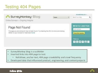 Testing 404 Pages
• SurveyMonkey blog is a subfolder
• Inserted links into 404 page to test:
• Nofollows, anchor text, 404 page crawlability and crawl frequency
• Developed data that influenced product, engineering, and content projects
 