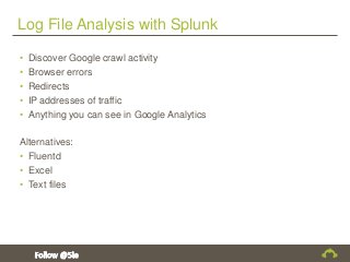 Log File Analysis with Splunk
• Discover Google crawl activity
• Browser errors
• Redirects
• IP addresses of traffic
• Anything you can see in Google Analytics
Alternatives:
• Fluentd
• Excel
• Text files
 