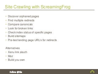 Site Crawling with ScreamingFrog
• Discover orphaned pages
• Find multiple redirects
• Compare canonicals
• Look for broken links
• Check index status of specific pages
• Build sitemaps
• Pre-test landing page URL’s for redirects
Alternatives
• Xenu link sleuth
• Moz
• Build you own
 