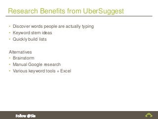 Research Benefits from UberSuggest
• Discover words people are actually typing
• Keyword stem ideas
• Quickly build lists
Alternatives
• Brainstorm
• Manual Google research
• Various keyword tools + Excel
 