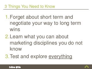 3 Things You Need to Know
1.Forget about short term and
negotiate your way to long term
wins
2.Learn what you can about
marketing disciplines you do not
know
3.Test and explore everything
 