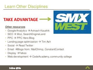 Learn Other Disciplines
Other resources
• Google Analytics  Avinash Kaushik
• SEO  Moz, SearchEngineLand
• PPC  PPC Hero Blog
• Landing page optimization  Tim Ash
• Social  Read Twitter
• Email Blogs from: MailChimp, ConstantContact
• Display Yahoo
• Web development  CodeAcademy, community college
TAKE ADVANTAGE
 