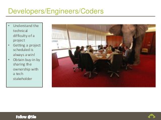 Developers/Engineers/Coders
• Understand the
technical
difficulty of a
project
• Getting a project
scheduled is
always a win!
• Obtain buy-in by
sharing the
ownership with
a tech
stakeholder
 