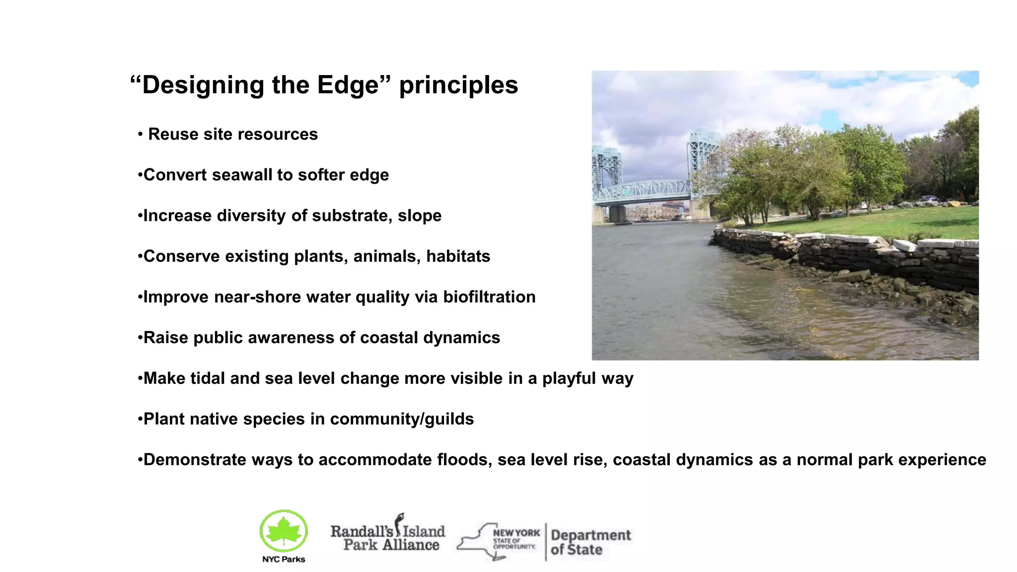 • Reuse site resources
•Convert seawall to softer edge
•Increase diversity of substrate, slope
•Conserve existing plants, animals, habitats
•Improve near-shore water quality via biofiltration
•Raise public awareness of coastal dynamics
•Make tidal and sea level change more visible in a playful way
•Plant native species in community/guilds
•Demonstrate ways to accommodate floods, sea level rise, coastal dynamics as a normal park experience
“Designing the Edge” principles
 