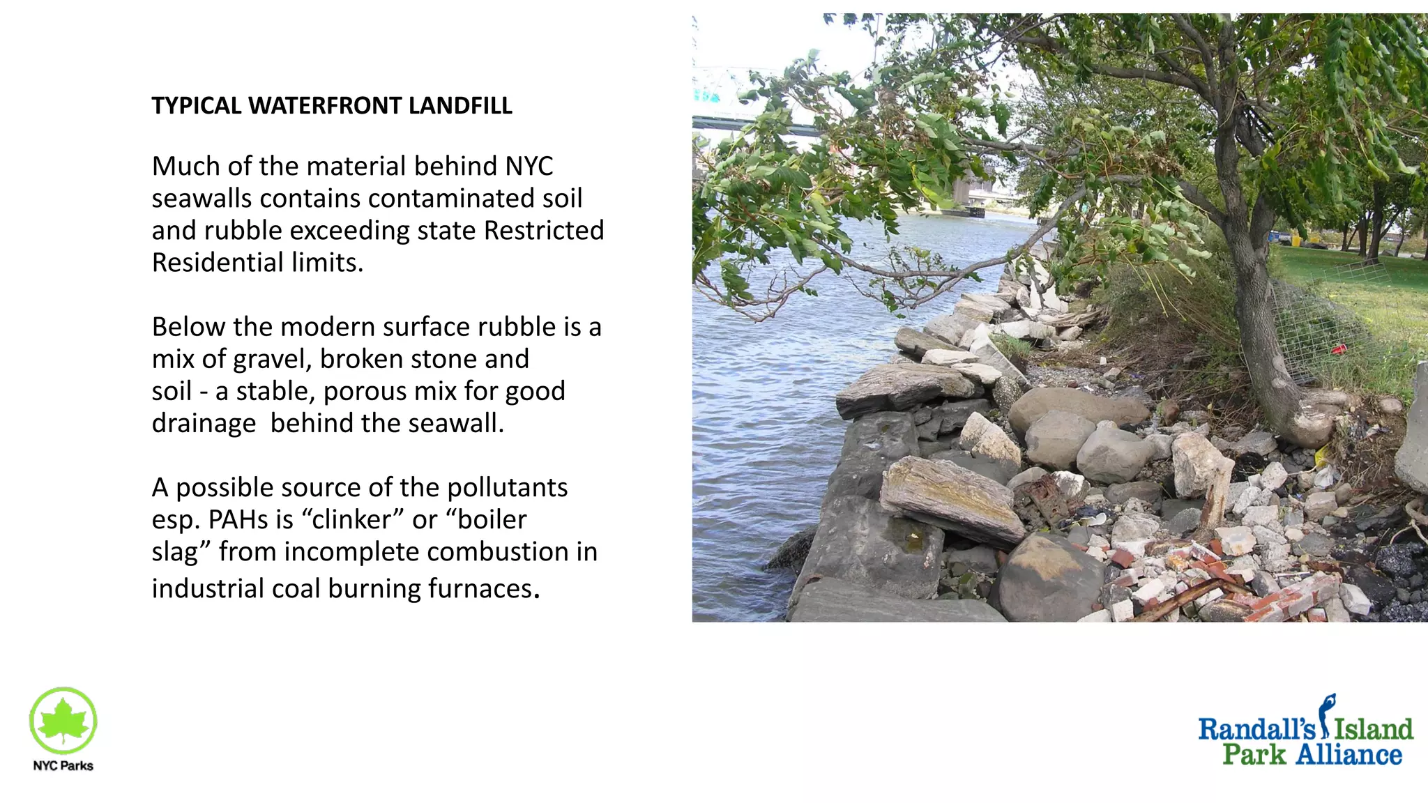 Much of the material behind NYC
seawalls contains contaminated soil
and rubble exceeding state Restricted
Residential limits.
Below the modern surface rubble is a
mix of gravel, broken stone and
soil - a stable, porous mix for good
drainage behind the seawall.
A possible source of the pollutants
esp. PAHs is “clinker” or “boiler
slag” from incomplete combustion in
industrial coal burning furnaces.
TYPICAL WATERFRONT LANDFILL
 