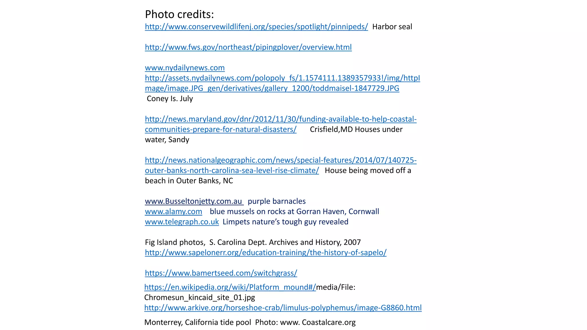 Photo credits:
http://www.conservewildlifenj.org/species/spotlight/pinnipeds/ Harbor seal
http://www.fws.gov/northeast/pipingplover/overview.html
www.nydailynews.com
http://assets.nydailynews.com/polopoly_fs/1.1574111.1389357933!/img/httpI
mage/image.JPG_gen/derivatives/gallery_1200/toddmaisel-1847729.JPG
Coney Is. July
http://news.maryland.gov/dnr/2012/11/30/funding-available-to-help-coastal-
communities-prepare-for-natural-disasters/ Crisfield,MD Houses under
water, Sandy
http://news.nationalgeographic.com/news/special-features/2014/07/140725-
outer-banks-north-carolina-sea-level-rise-climate/ House being moved off a
beach in Outer Banks, NC
www.Busseltonjetty.com.au purple barnacles
www.alamy.com blue mussels on rocks at Gorran Haven, Cornwall
www.telegraph.co.uk Limpets nature’s tough guy revealed
Fig Island photos, S. Carolina Dept. Archives and History, 2007
http://www.sapelonerr.org/education-training/the-history-of-sapelo/
https://www.bamertseed.com/switchgrass/
https://en.wikipedia.org/wiki/Platform_mound#/media/File:
Chromesun_kincaid_site_01.jpg
http://www.arkive.org/horseshoe-crab/limulus-polyphemus/image-G8860.html
Monterrey, California tide pool Photo: www. Coastalcare.org
 