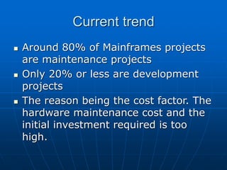 Current trend
 Around 80% of Mainframes projects
are maintenance projects
 Only 20% or less are development
projects
 The reason being the cost factor. The
hardware maintenance cost and the
initial investment required is too
high.
 