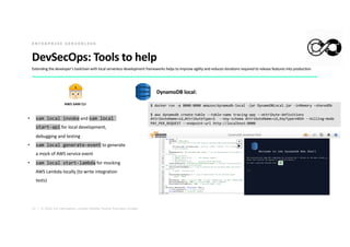 12 | © 2020. For information, contact Deloitte Touche Tohmatsu Limited.
DevSecOps: Tools to help
• sam local invoke and sam local
start-api for local development,
debugging and testing
• sam local generate-event to generate
a mock of AWS service event
• sam local start-lambda for mocking
AWS Lambda locally (to write integration
tests)
E N T E R P R I S E S E R V E R L E S S
DynamoDB local:
$ docker run -p 8000:8000 amazon/dynamodb-local -jar DynamoDBLocal.jar -inMemory –sharedDb
$ aws dynamodb create-table --table-name tracing-app --attribute-definitions
AttributeName=id,AttributeType=S --key-schema AttributeName=id,KeyType=HASH --billing-mode
PAY_PER_REQUEST --endpoint-url http://localhost:8000
AWS SAM CLI
Extending the developer's toolchain with local serverless development frameworks helps to improve agility and reduces iterations required to release features into production.
 
