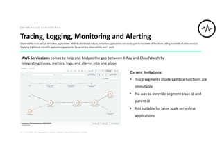 22 | © 2020. For information, contact Deloitte Touche Tohmatsu Limited.
Tracing, Logging, Monitoring and Alerting
Observability is crucial for serverless applications. With its distributed nature, serverless applications can easily span to hundreds of functions calling hundreds of other services.
Applying traditional monolith application approaches for serverless observability won’t work.
E N T E R P R I S E S E R V E R L E S S
AWS ServiceLens comes to help and bridges the gap between X-Ray and CloudWatch by
integrating traces, metrics, logs, and alarms into one place
Current limitations:
• Trace segments inside Lambda functions are
immutable
• No way to override segment trace id and
parent id
• Not suitable for large scale serverless
applications
 