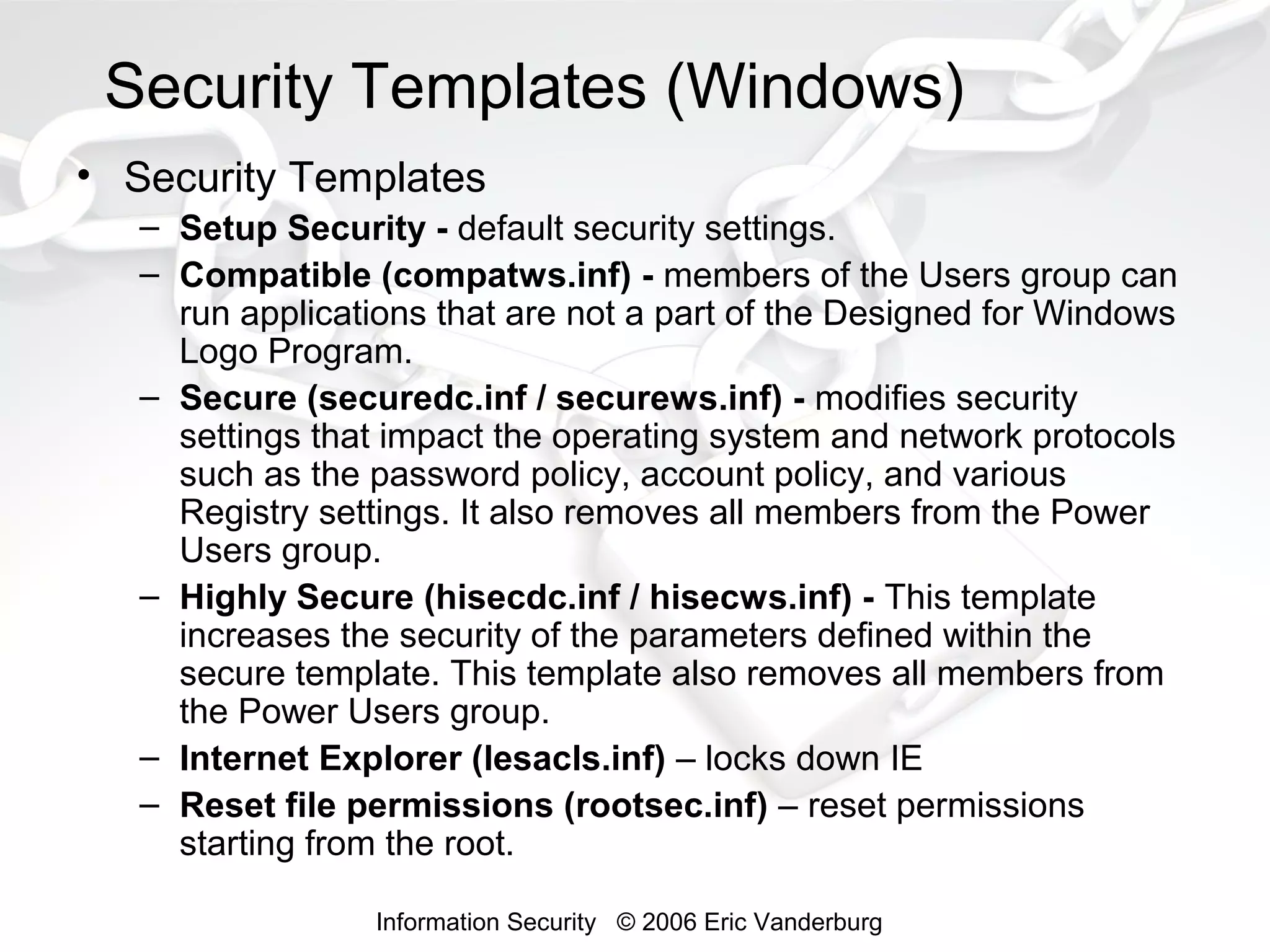 Security Templates (Windows)
• Security Templates
– Setup Security - default security settings.
– Compatible (compatws.inf) - members of the Users group can
run applications that are not a part of the Designed for Windows
Logo Program.
– Secure (securedc.inf / securews.inf) - modifies security
settings that impact the operating system and network protocols
such as the password policy, account policy, and various
Registry settings. It also removes all members from the Power
Users group.
– Highly Secure (hisecdc.inf / hisecws.inf) - This template
increases the security of the parameters defined within the
secure template. This template also removes all members from
the Power Users group.
– Internet Explorer (lesacls.inf) – locks down IE
– Reset file permissions (rootsec.inf) – reset permissions
starting from the root.
Information Security © 2006 Eric Vanderburg

 