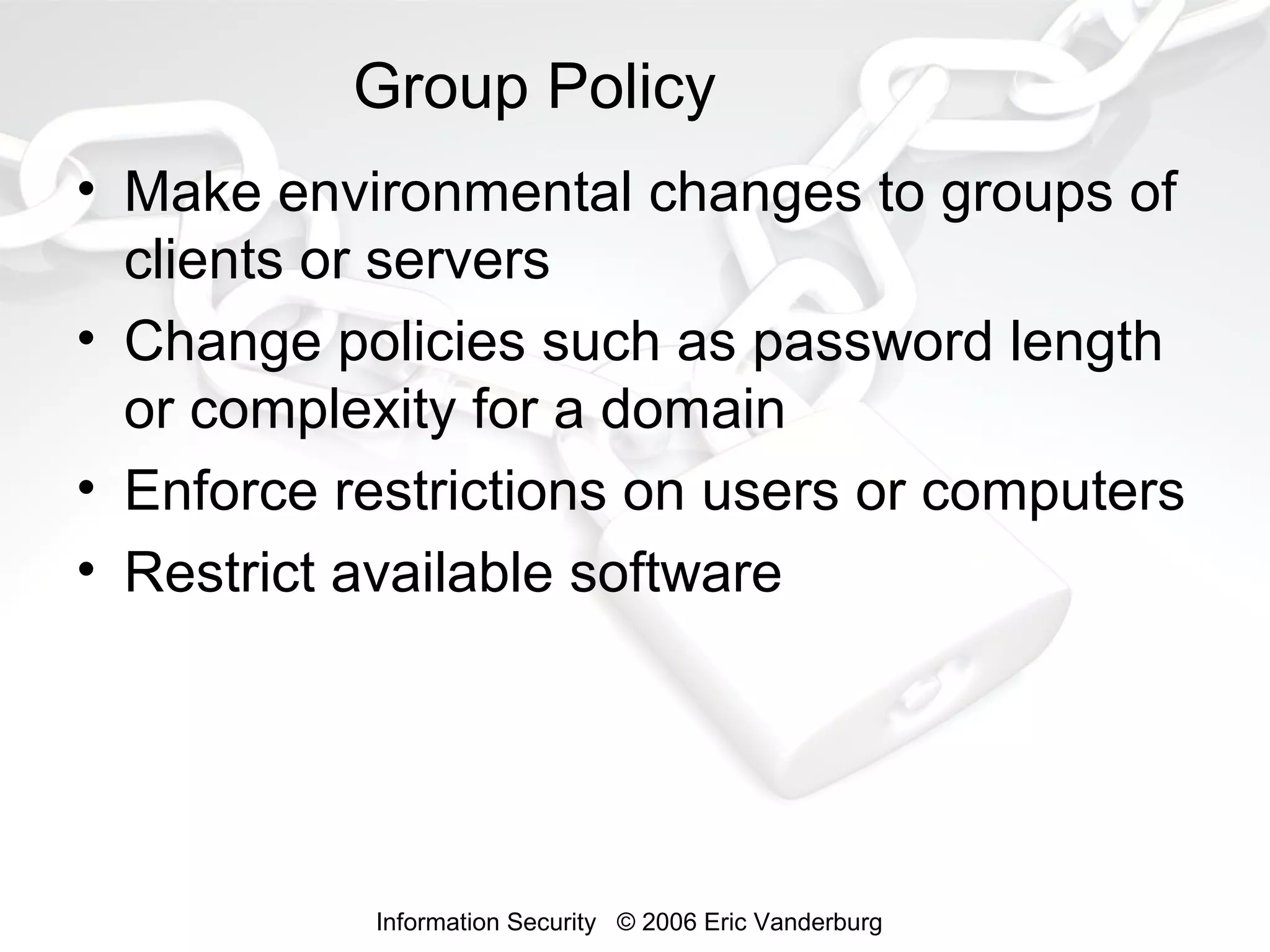Group Policy
• Make environmental changes to groups of
clients or servers
• Change policies such as password length
or complexity for a domain
• Enforce restrictions on users or computers
• Restrict available software

Information Security © 2006 Eric Vanderburg

 