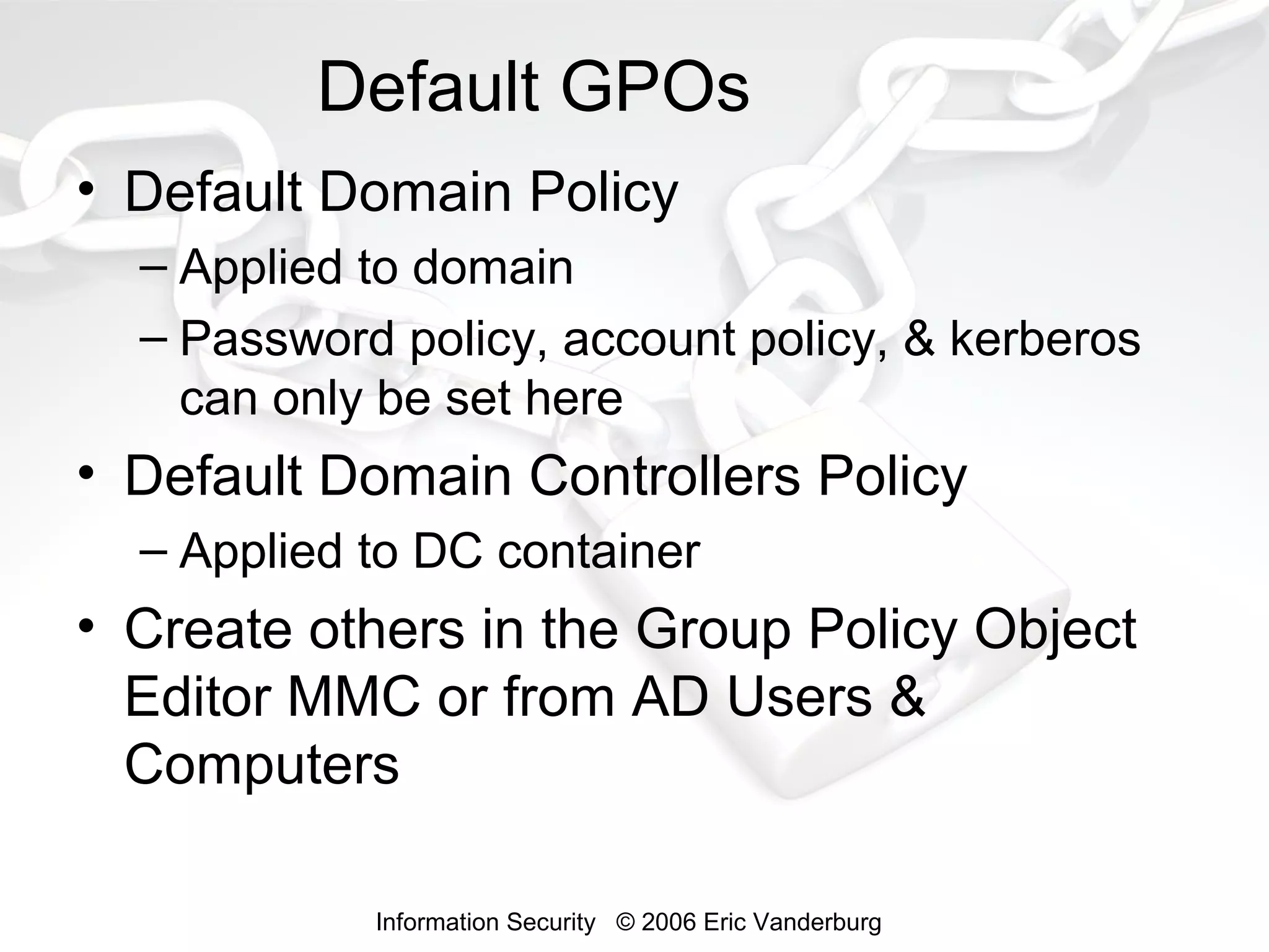 Default GPOs
• Default Domain Policy
– Applied to domain
– Password policy, account policy, & kerberos
can only be set here

• Default Domain Controllers Policy
– Applied to DC container

• Create others in the Group Policy Object
Editor MMC or from AD Users &
Computers
Information Security © 2006 Eric Vanderburg

 
