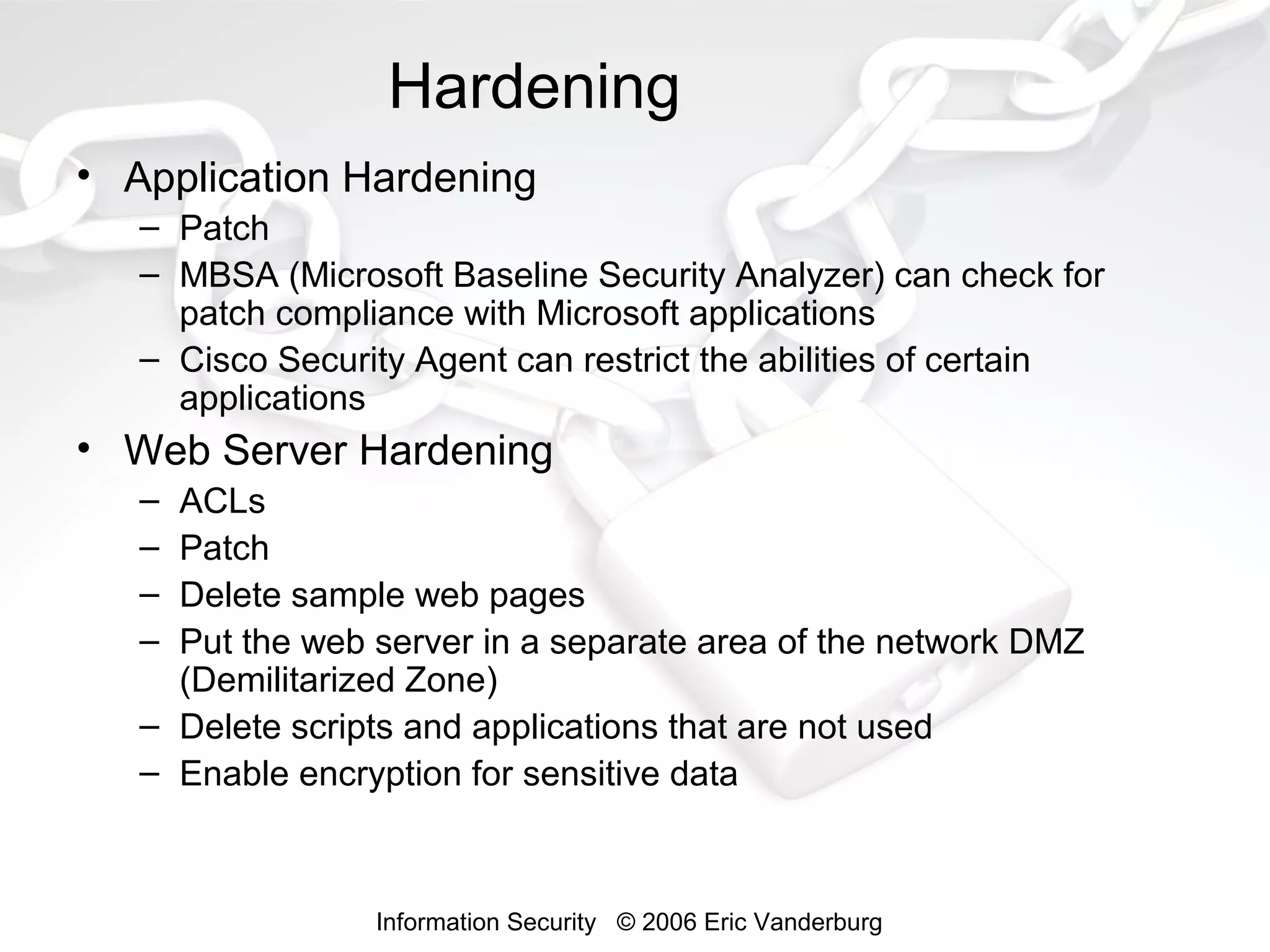 Hardening
• Application Hardening
– Patch
– MBSA (Microsoft Baseline Security Analyzer) can check for
patch compliance with Microsoft applications
– Cisco Security Agent can restrict the abilities of certain
applications

• Web Server Hardening
–
–
–
–

ACLs
Patch
Delete sample web pages
Put the web server in a separate area of the network DMZ
(Demilitarized Zone)
– Delete scripts and applications that are not used
– Enable encryption for sensitive data

Information Security © 2006 Eric Vanderburg

 