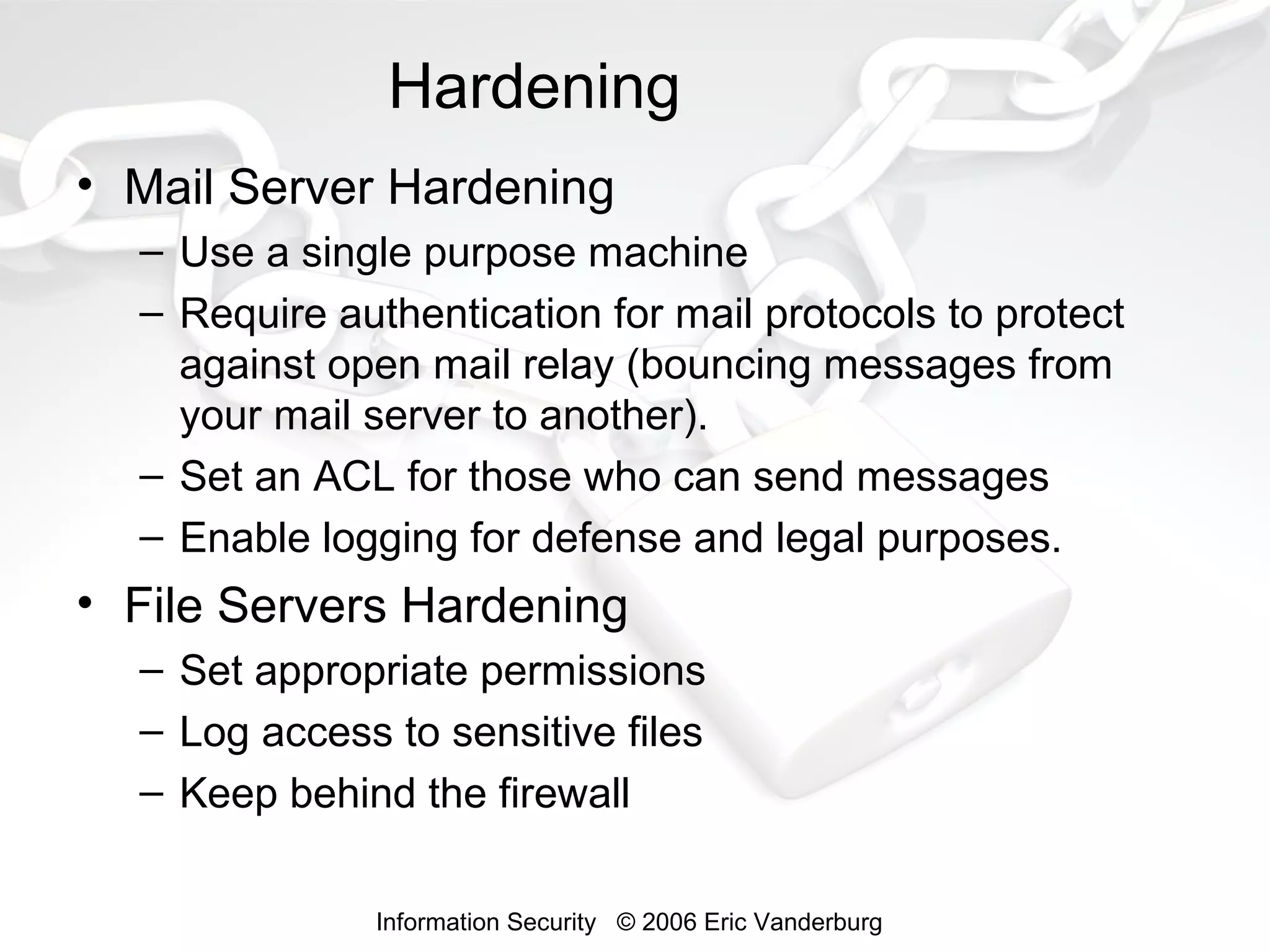 Hardening
• Mail Server Hardening
– Use a single purpose machine
– Require authentication for mail protocols to protect
against open mail relay (bouncing messages from
your mail server to another).
– Set an ACL for those who can send messages
– Enable logging for defense and legal purposes.

• File Servers Hardening
– Set appropriate permissions
– Log access to sensitive files
– Keep behind the firewall
Information Security © 2006 Eric Vanderburg

 