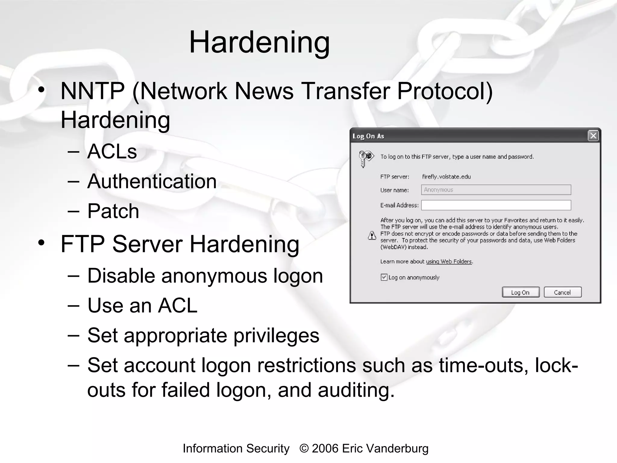 Hardening
• NNTP (Network News Transfer Protocol)
Hardening
– ACLs
– Authentication
– Patch

• FTP Server Hardening
–
–
–
–

Disable anonymous logon
Use an ACL
Set appropriate privileges
Set account logon restrictions such as time-outs, lockouts for failed logon, and auditing.
Information Security © 2006 Eric Vanderburg

 